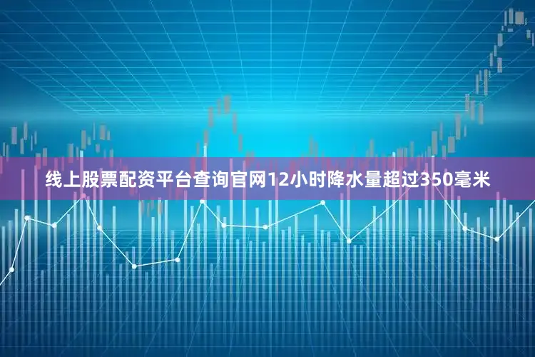 线上股票配资平台查询官网12小时降水量超过350毫米