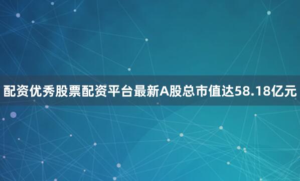 配资优秀股票配资平台最新A股总市值达58.18亿元