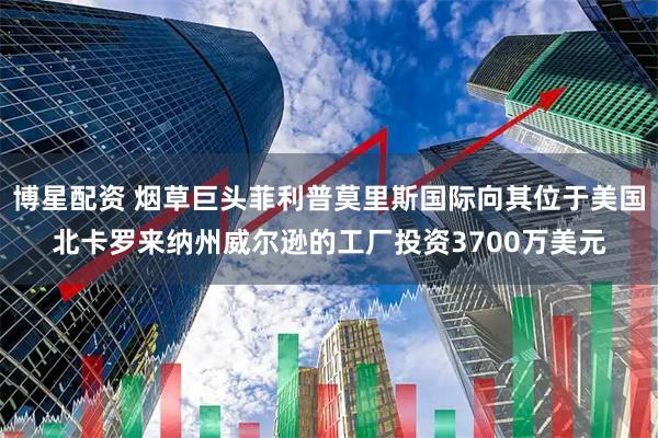 博星配资 烟草巨头菲利普莫里斯国际向其位于美国北卡罗来纳州威尔逊的工厂投资3700万美元