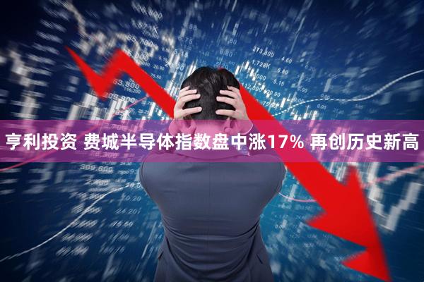 亨利投资 费城半导体指数盘中涨17% 再创历史新高