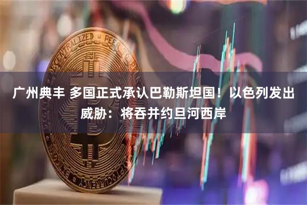 广州典丰 多国正式承认巴勒斯坦国！以色列发出威胁：将吞并约旦河西岸
