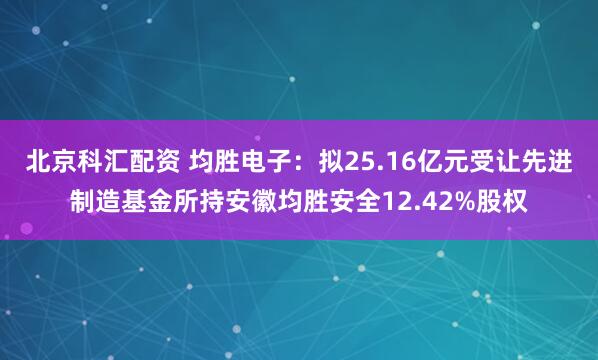 北京科汇配资 均胜电子：拟25.16亿元受让先进制造基金所持安徽均胜安全12.42%股权