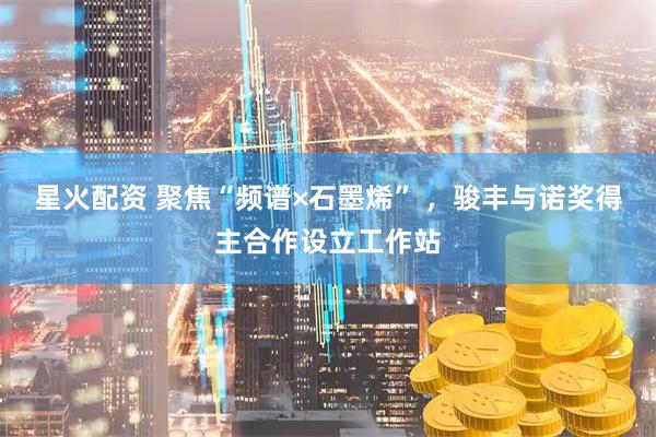 星火配资 聚焦“频谱×石墨烯” ,骏丰与诺奖得主合作设立工作站