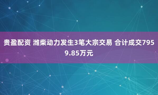 贵盈配资 潍柴动力发生3笔大宗交易 合计成交7959.85万元